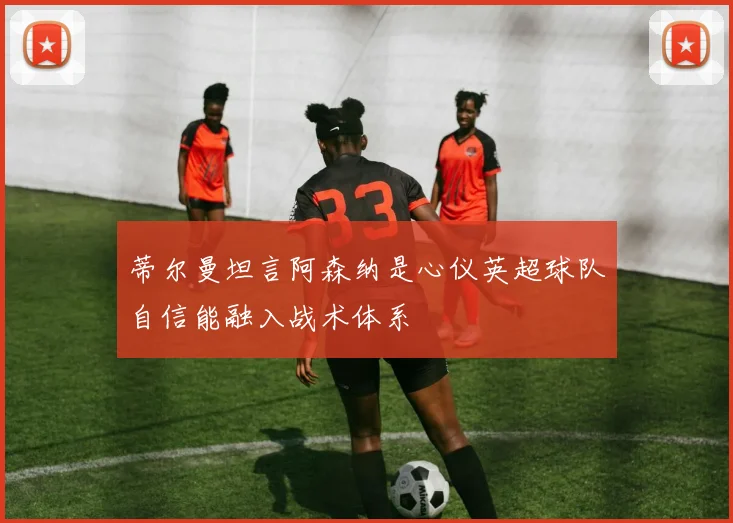 蒂尔曼坦言阿森纳是心仪英超球队自信能融入战术体系