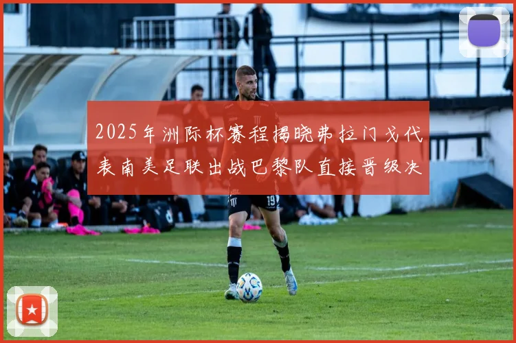 2025年洲际杯赛程揭晓弗拉门戈代表南美足联出战巴黎队直接晋级决赛