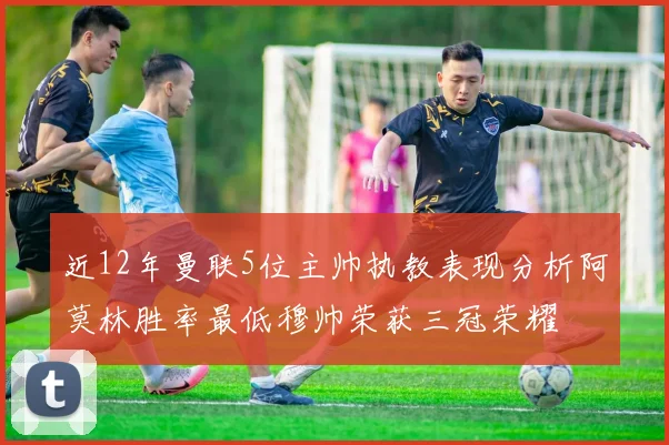 近12年曼联5位主帅执教表现分析阿莫林胜率最低穆帅荣获三冠荣耀