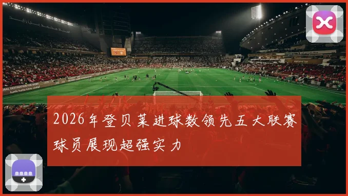 2026年登贝莱进球数领先五大联赛球员展现超强实力