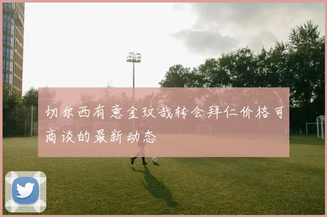 切尔西有意金玟哉转会拜仁价格可商谈的最新动态