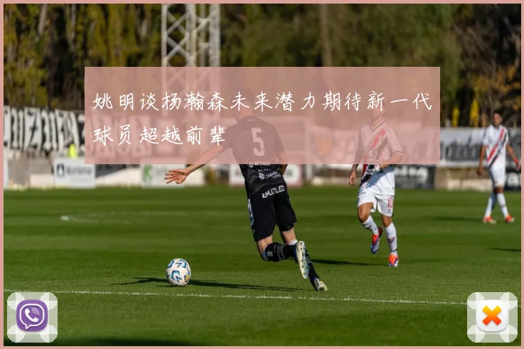 姚明谈杨瀚森未来潜力期待新一代球员超越前辈