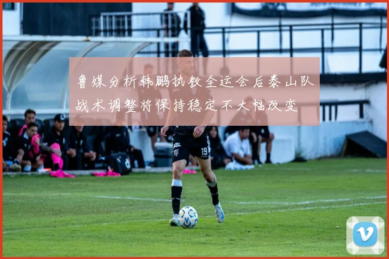 鲁媒分析韩鹏执教全运会后泰山队战术调整将保持稳定不大幅改变