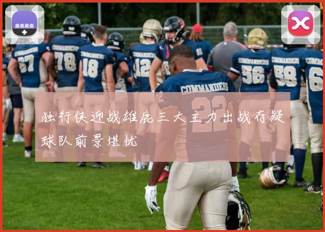 独行侠迎战雄鹿三大主力出战存疑球队前景堪忧