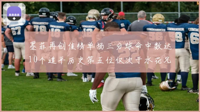 墨菲再创佳绩单场三分球命中数达10个追平历史第五位仅次于水花兄弟和利登