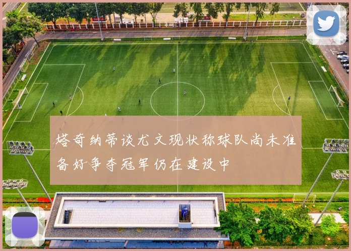 塔奇纳蒂谈尤文现状称球队尚未准备好争夺冠军仍在建设中