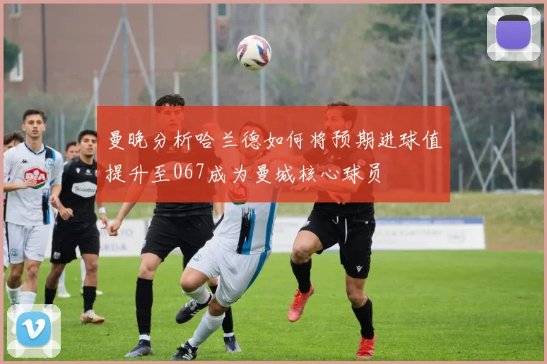曼晚分析哈兰德如何将预期进球值提升至067成为曼城核心球员