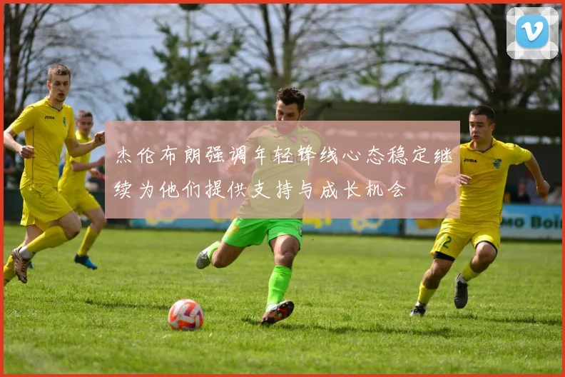杰伦布朗强调年轻锋线心态稳定继续为他们提供支持与成长机会