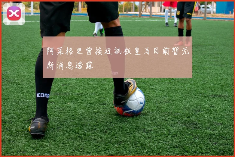 阿莱格里曾接近执教皇马目前暂无新消息透露