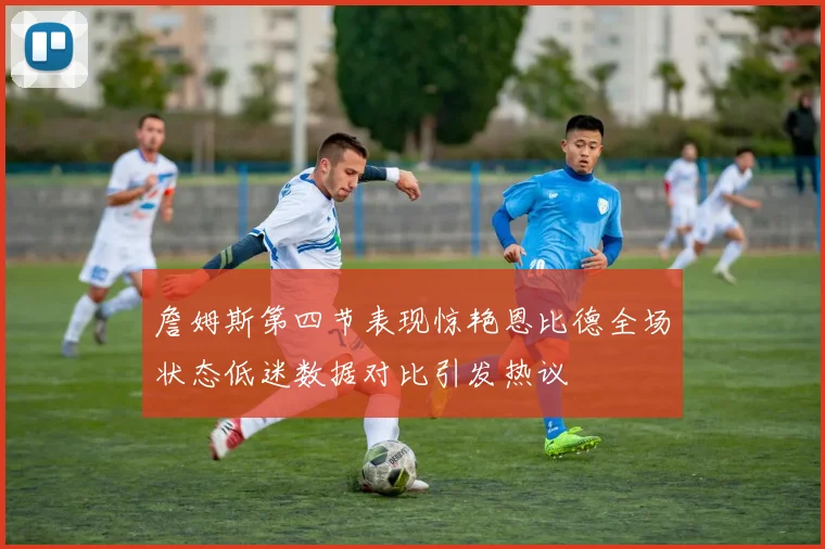 詹姆斯第四节表现惊艳恩比德全场状态低迷数据对比引发热议