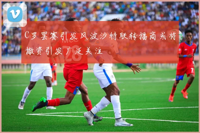 C罗罢赛引发风波沙特联转播商或将撤资引发广泛关注