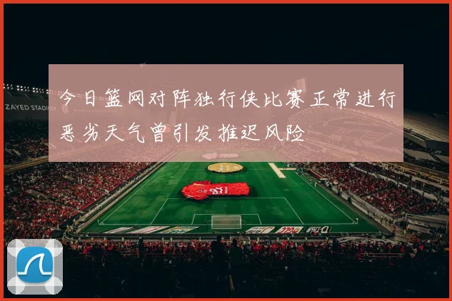 今日篮网对阵独行侠比赛正常进行恶劣天气曾引发推迟风险