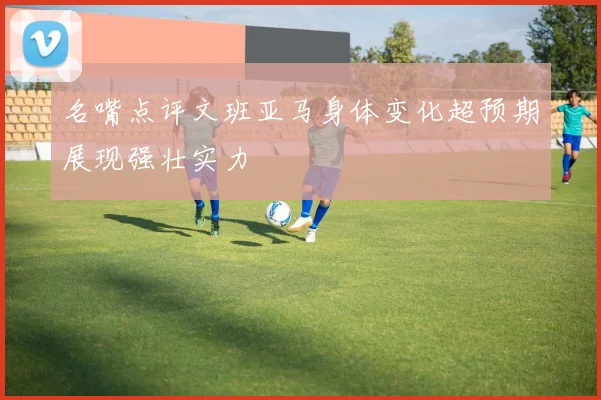 名嘴点评文班亚马身体变化超预期展现强壮实力