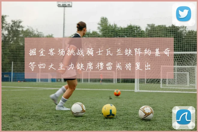 掘金客场挑战骑士瓦兰缺阵约基奇等四大主力缺席穆雷或将复出
