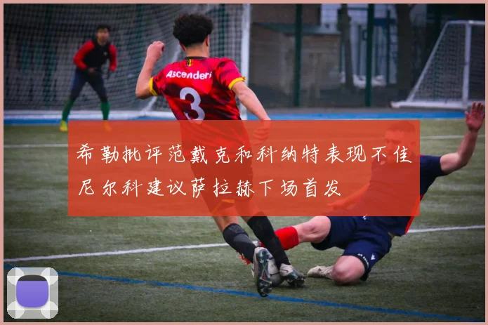 希勒批评范戴克和科纳特表现不佳尼尔科建议萨拉赫下场首发