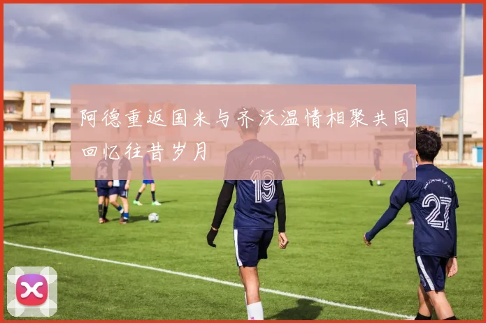 阿德重返国米与齐沃温情相聚共同回忆往昔岁月