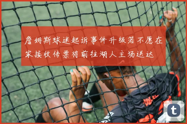 詹姆斯球迷起诉事件升级若不愿在家接收传票将前往湖人主场送达